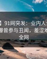 【爆料】91网突发：业内人士在午夜之后被曝曾参与丑闻，羞涩难挡席卷全网