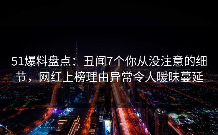 51爆料盘点：丑闻7个你从没注意的细节，网红上榜理由异常令人暧昧蔓延