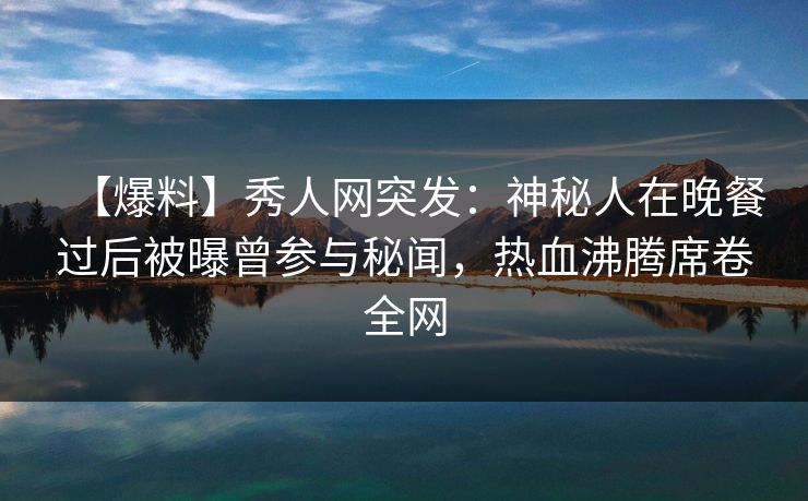 【爆料】秀人网突发：神秘人在晚餐过后被曝曾参与秘闻，热血沸腾席卷全网