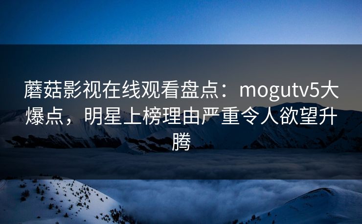 蘑菇影视在线观看盘点：mogutv5大爆点，明星上榜理由严重令人欲望升腾