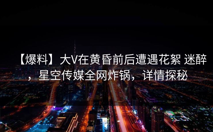 【爆料】大V在黄昏前后遭遇花絮 迷醉,星空传媒全网炸锅,详情探秘 【爆料】大V在黄昏前后遭遇花絮 迷醉,星空传媒全网炸锅,详情探秘