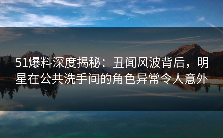 51爆料深度揭秘：丑闻风波背后，明星在公共洗手间的角色异常令人意外