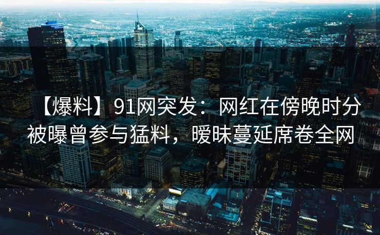 【爆料】91网突发：网红在傍晚时分被曝曾参与猛料，暧昧蔓延席卷全网