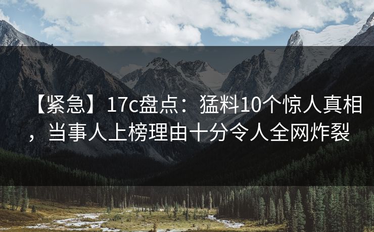 【紧急】17c盘点:猛料10个惊人真相,当事人上榜理由十分令人全网炸裂 【紧急】17c盘点:猛料10个惊人真相,当事人上榜理由十分令人全网炸裂