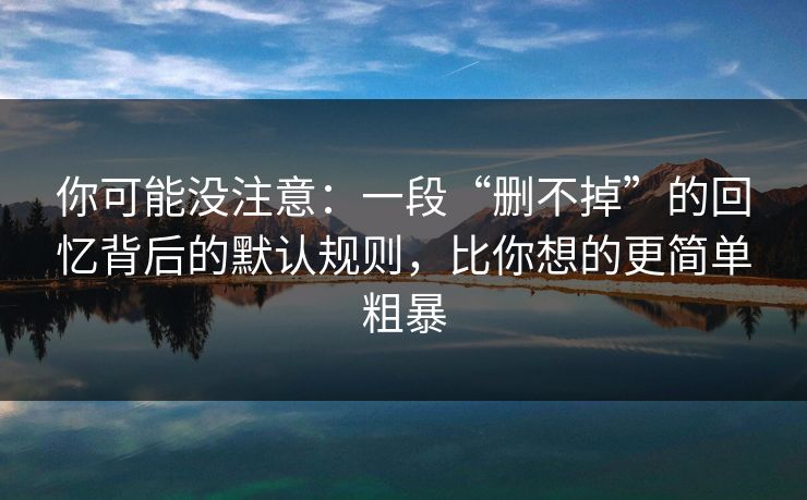 你可能没注意：一段“删不掉”的回忆背后的默认规则，比你想的更简单粗暴