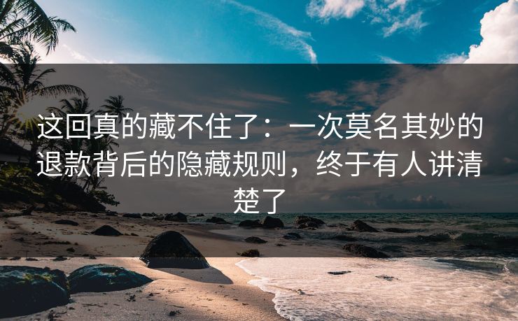 这回真的藏不住了：一次莫名其妙的退款背后的隐藏规则，终于有人讲清楚了