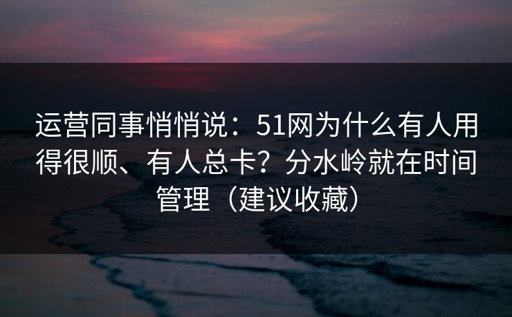 运营同事悄悄说:51网为什么有人用得很顺、有人总卡?分水岭就在时间管理(建议收藏) 运营同事悄悄说:51网为什么有人用得很顺、有人总卡?分水岭就在时间管理(建议收藏)