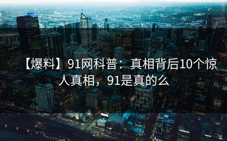 【爆料】91网科普：真相背后10个惊人真相，91是真的么