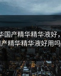 亚洲精华国产精华精华液好，亚洲精华国产精华精华液好用吗知乎