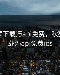 秋葵视频下载汅api免费，秋葵视频下载汅api免费ios