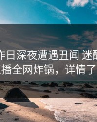 明星在昨日深夜遭遇丑闻 迷醉，魅影直播全网炸锅，详情了解