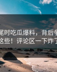 临近收尾时吃瓜爆料，背后争议竟藏这些！评论区一下炸了