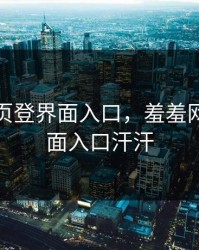 羞羞网页登界面入口，羞羞网页登界面入口汗汗