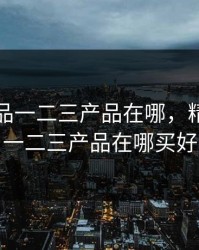 精产国品一二三产品在哪，精产国品一二三产品在哪买好
