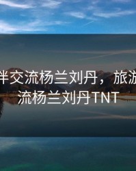 旅游换伴交流杨兰刘丹，旅游换伴交流杨兰刘丹TNT