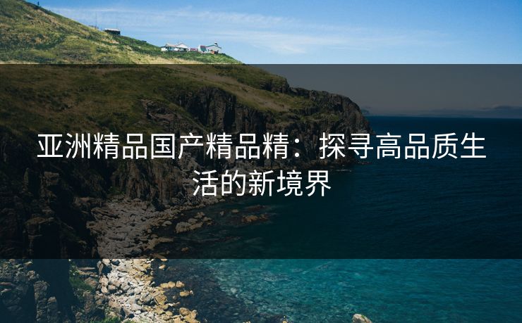 亚洲精品国产精品精：探寻高品质生活的新境界