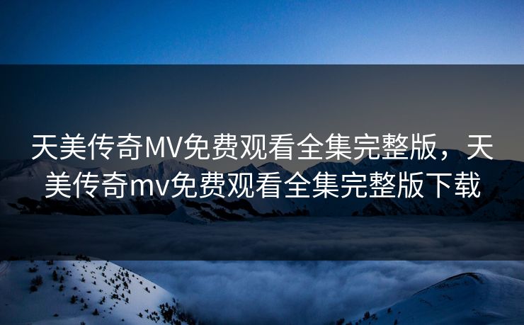 天美传奇MV免费观看全集完整版，天美传奇mv免费观看全集完整版下载