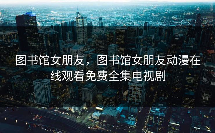 图书馆女朋友，图书馆女朋友动漫在线观看免费全集电视剧