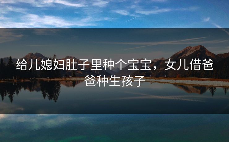 给儿媳妇肚子里种个宝宝,女儿借爸爸种生孩子 给儿媳妇肚子里种个宝宝,女儿借爸爸种生孩子