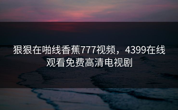 狠狠在啪线香蕉777视频,4399在线观看免费高清电视剧 狠狠在啪线香蕉777视频,4399在线观看免费高清电视剧