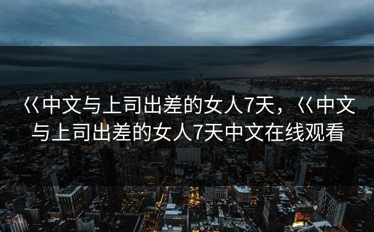 巜中文与上司出差的女人7天，巜中文与上司出差的女人7天中文在线观看