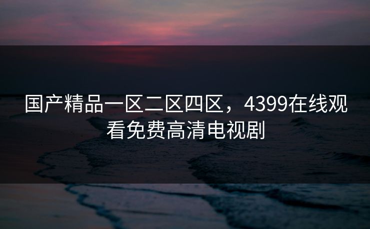 国产精品一区二区四区,4399在线观看免费高清电视剧 国产精品一区二区四区,4399在线观看免费高清电视剧