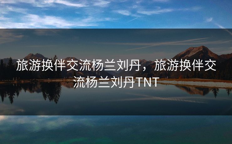 旅游换伴交流杨兰刘丹，旅游换伴交流杨兰刘丹TNT