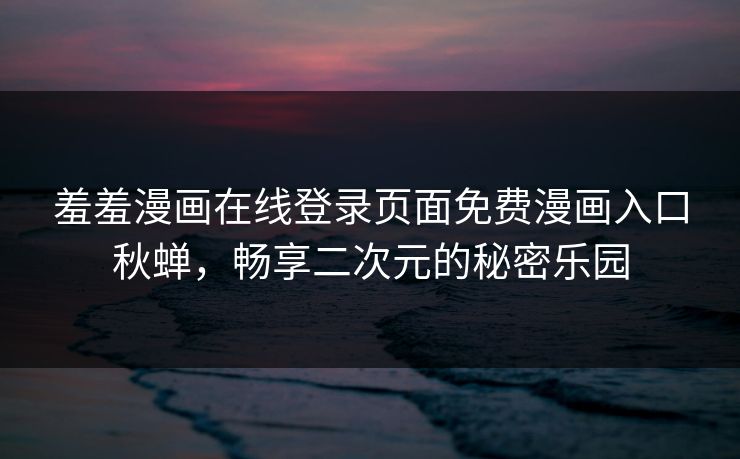 羞羞漫画在线登录页面免费漫画入口秋蝉,畅享二次元的秘密乐园 羞羞漫画在线登录页面免费漫画入口秋蝉,畅享二次元的秘密乐园