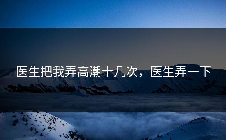 医生把我弄高潮十几次,医生弄一下 医生把我弄高潮十几次,医生弄一下