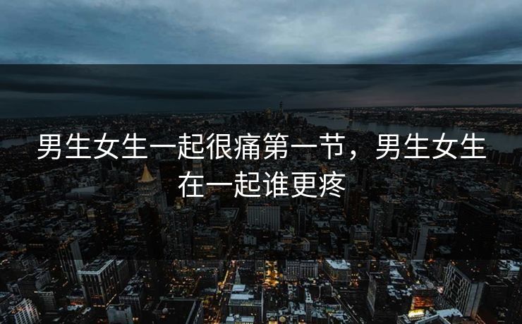 男生女生一起很痛第一节，男生女生在一起谁更疼