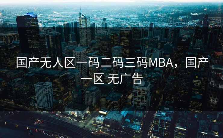 国产无人区一码二码三码MBA,国产一区 无广告 国产无人区一码二码三码MBA,国产一区 无广告