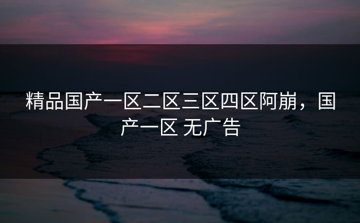 精品国产一区二区三区四区阿崩,国产一区 无广告 精品国产一区二区三区四区阿崩,国产一区 无广告