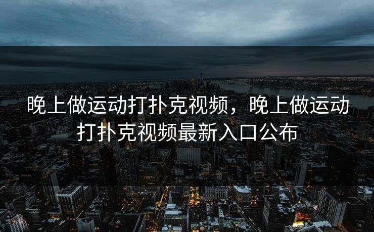 晚上做运动打扑克视频,晚上做运动打扑克视频最新入口公布 晚上做运动打扑克视频,晚上做运动打扑克视频最新入口公布
