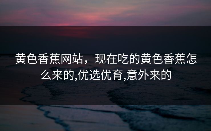 黄色香蕉网站,现在吃的黄色香蕉怎么来的,优选优育,意外来的 黄色香蕉网站,现在吃的黄色香蕉怎么来的,优选优育,意外来的