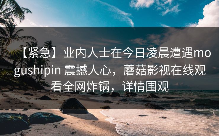 【紧急】业内人士在今日凌晨遭遇mogushipin 震撼人心,蘑菇影视在线观看全网炸锅,详情围观 【紧急】业内人士在今日凌晨遭遇mogushipin 震撼人心,蘑菇影视在线观看全网炸锅,详情围观