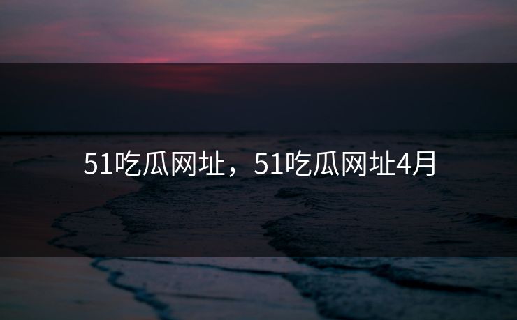 51吃瓜网址,51吃瓜网址4月 51吃瓜网址,51吃瓜网址4月