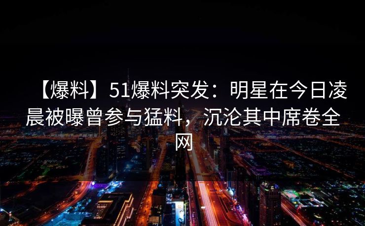 【爆料】51爆料突发：明星在今日凌晨被曝曾参与猛料，沉沦其中席卷全网