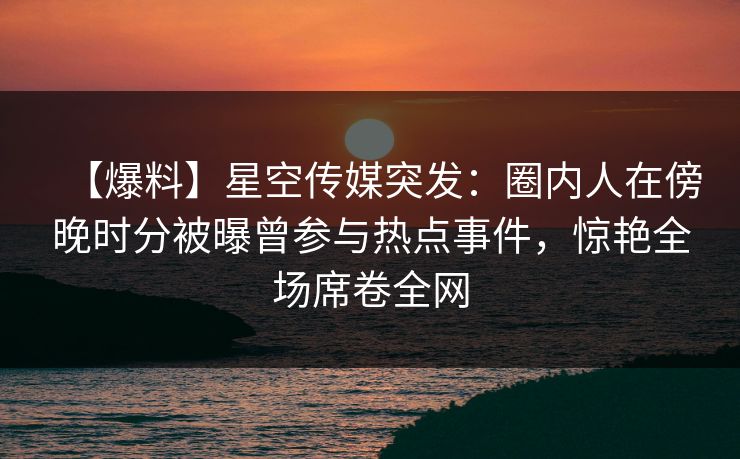 【爆料】星空传媒突发:圈内人在傍晚时分被曝曾参与热点事件,惊艳全场席卷全网 【爆料】星空传媒突发:圈内人在傍晚时分被曝曾参与热点事件,惊艳全场席卷全网