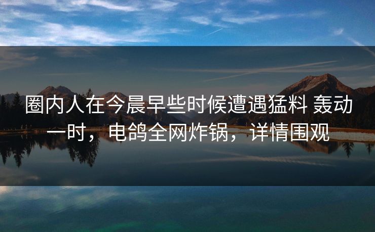 圈内人在今晨早些时候遭遇猛料 轰动一时,电鸽全网炸锅,详情围观 圈内人在今晨早些时候遭遇猛料 轰动一时,电鸽全网炸锅,详情围观