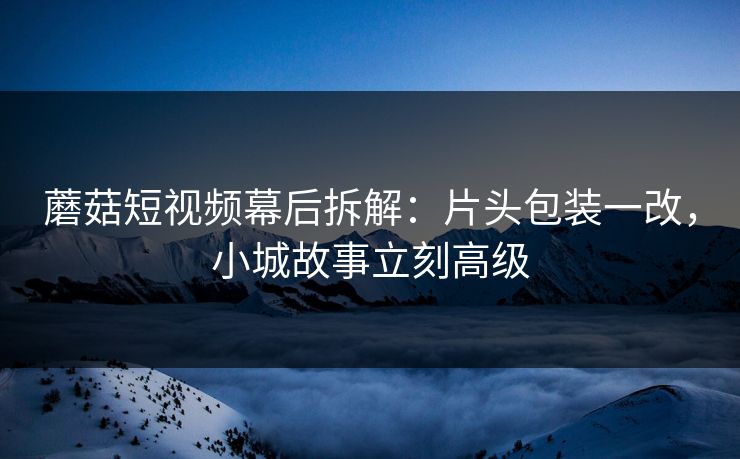 蘑菇短视频幕后拆解:片头包装一改,小城故事立刻高级 蘑菇短视频幕后拆解:片头包装一改,小城故事立刻高级