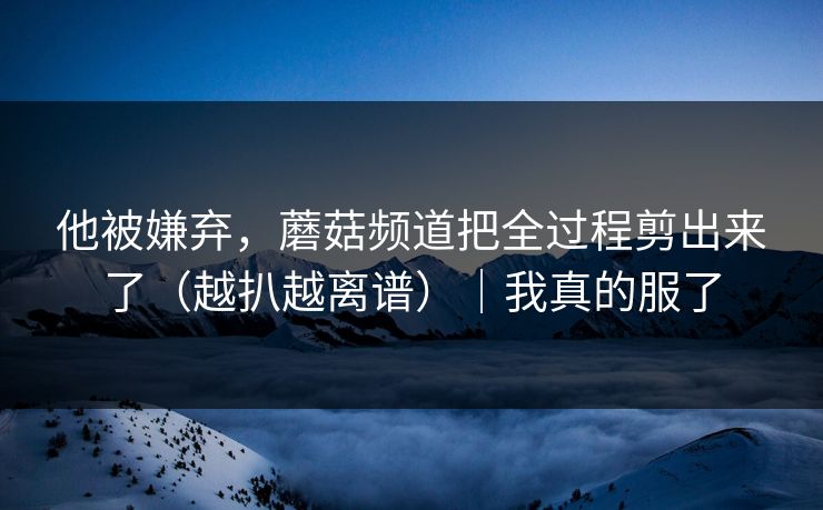 他被嫌弃,蘑菇频道把全过程剪出来了(越扒越离谱)|我真的服了 他被嫌弃,蘑菇频道把全过程剪出来了(越扒越离谱)|我真的服了