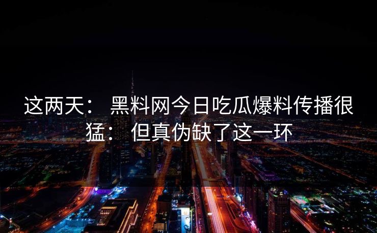 这两天： 黑料网今日吃瓜爆料传播很猛： 但真伪缺了这一环