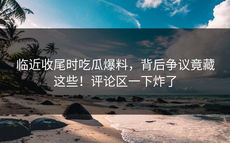 临近收尾时吃瓜爆料，背后争议竟藏这些！评论区一下炸了