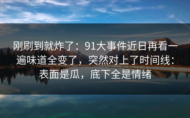 刚刷到就炸了：91大事件近日再看一遍味道全变了，突然对上了时间线：表面是瓜，底下全是情绪