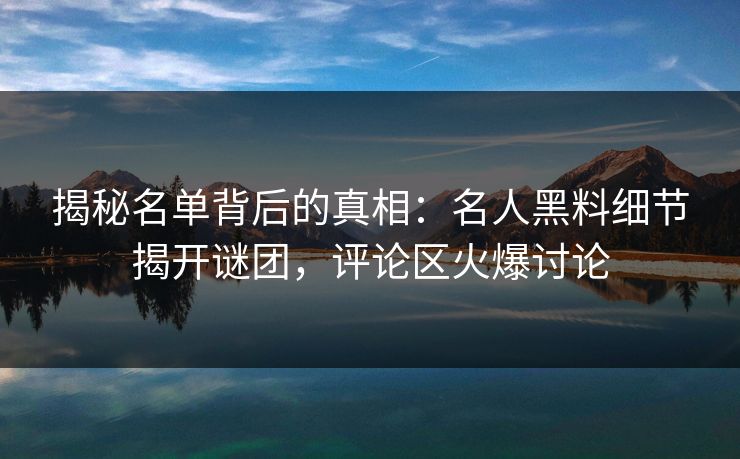 揭秘名单背后的真相:名人黑料细节揭开谜团,评论区火爆讨论 揭秘名单背后的真相:名人黑料细节揭开谜团,评论区火爆讨论